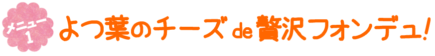 メニュー1　よつ葉のチーズ de 贅沢フォンデュ！