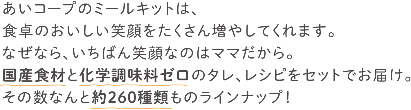 あいコープのミールキットは、食卓のおいしい笑顔をたくさん増やしてくれます。なぜなら、いちばん笑顔なのはママだから。国産食材と化学調味料ゼロのタレ、レシピをセットでお届け。その数なんと約260種類ものラインナップ！