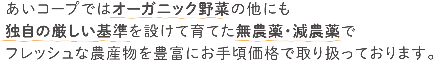 あいコープではオーガニック野菜の他にも独自の厳しい基準を設けて育てた無農薬・減農薬でフレッシュな農産物を豊富にお手頃価格で取り扱っております。