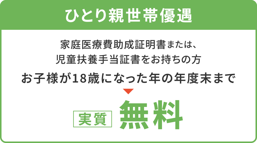 【ひとり親世帯優遇】
家庭医療費助成証明書または、児童扶養手当証書をお持ちの方
「お子様が18歳になった年の年度末まで」
〈実質〉無料
