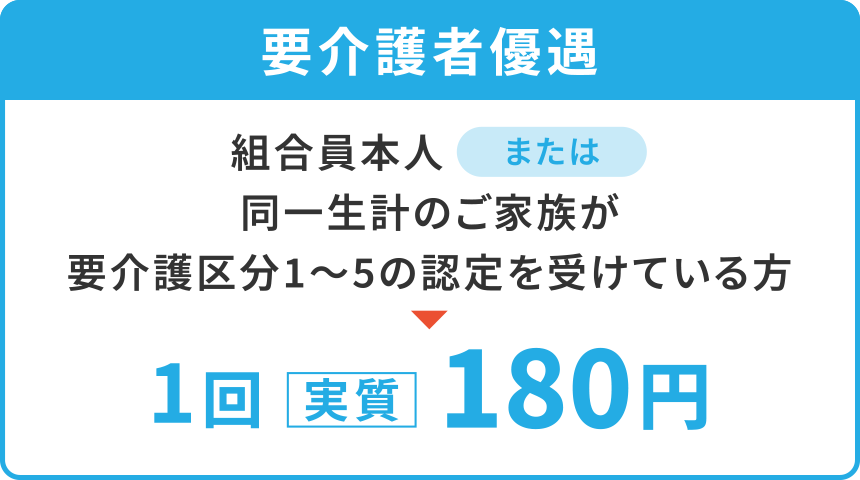 【要介護者優遇】
「組合員本人」または「同一生計のご家族が要介護区分1〜5の認定を受けている方」
1回〈実質〉180円