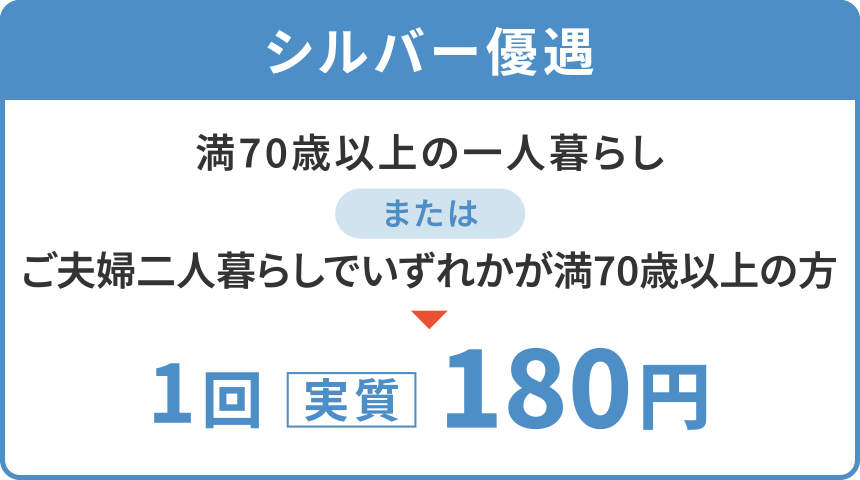 【シルバー優遇】
「満70歳以上の一人暮らし」または「ご夫婦二人暮らしでいずれかが満70歳以上の方」
1回〈実質〉180円