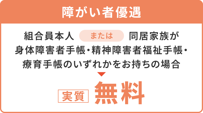 【障がい者優遇】
「組合員本人」または「同居家族が身体障害者手帳・精神障害者福祉手帳・療育手帳のいずれかをお持ちの場合」
〈実質〉無料