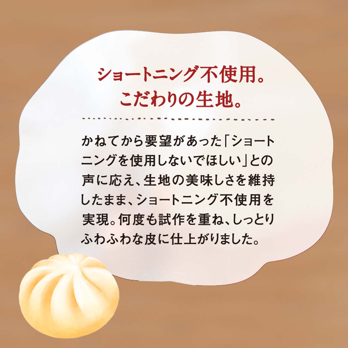 ショートニング不使用。こだわりの生地。 かねてから要望があった「ショートニングを使用しないでほしい」との声に応え、生地の美味しさを維持したまま、ショートニング不使用を実現。何度も試作を重ね、しっとりふわふわな皮に仕上がりました。