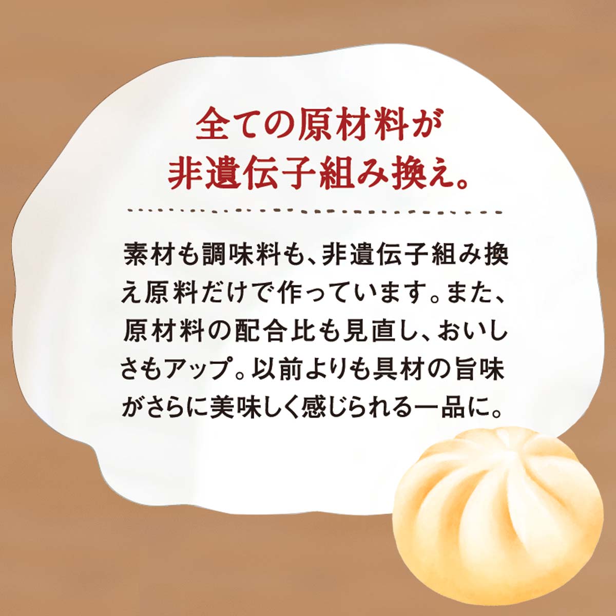 全ての原材料が非遺伝子組み換え。 素材も調味料も、非遺伝子組み換え原料だけで作っています。また、原材料の配合比も見直し、おいしさもアップ。以前よりも具材の旨味がさらに美味しく感じられる一品に。