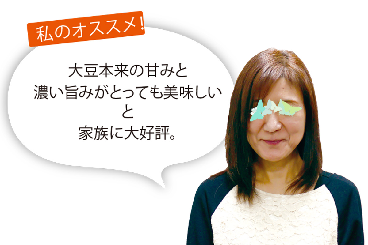 あいコープ組合員 Ｈさん 大豆本来の甘みと濃い旨みがとっても美味しいと家族に大好評。我が家の朝食の定番です！