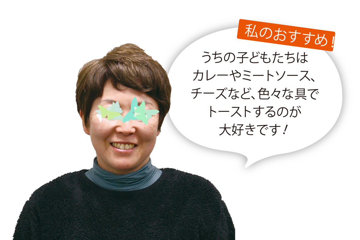 あいコープ組合員 Ｓさん うちの子どもたちはカレーやミートソース、チーズなど、色々な具でトーストするのが大好きです！