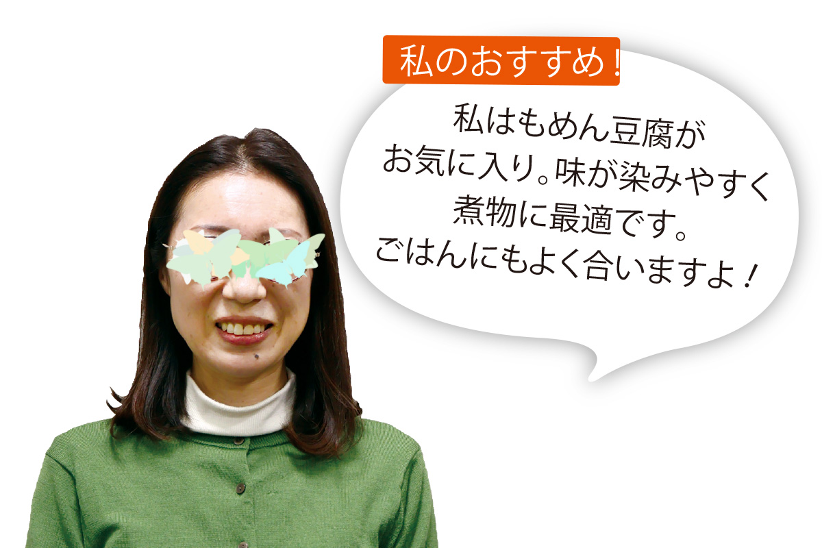 あいコープ組合員 Ｔさん 私はもめん豆腐がお気に入り。味が染みやすく煮物に最適です。ごはんにもよく合いますよ！