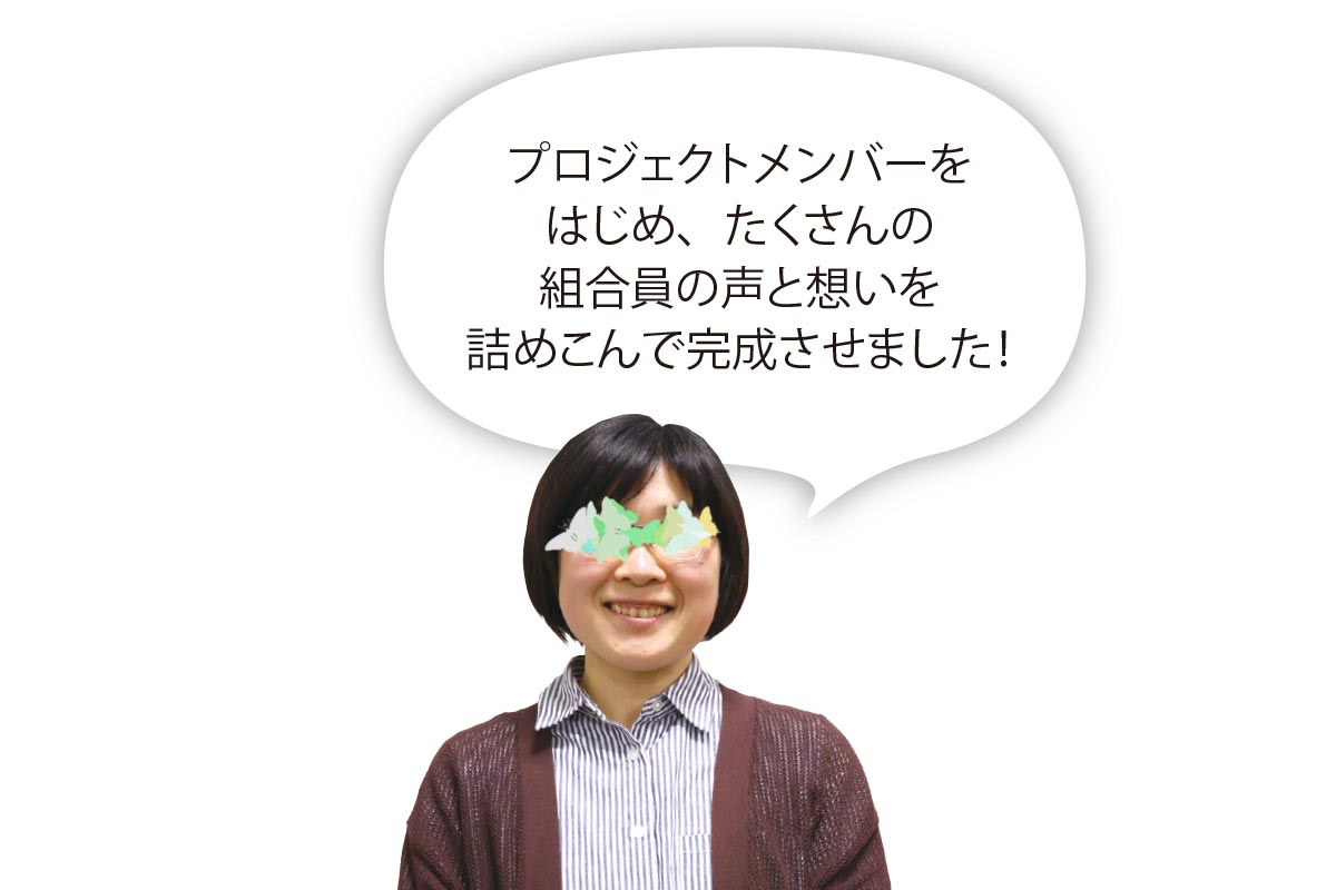 「プロジェクトメンバーをはじめ、たくさんの組合員の声と想いを詰めこんで完成させました！」プロジェクト担当理事Iさん