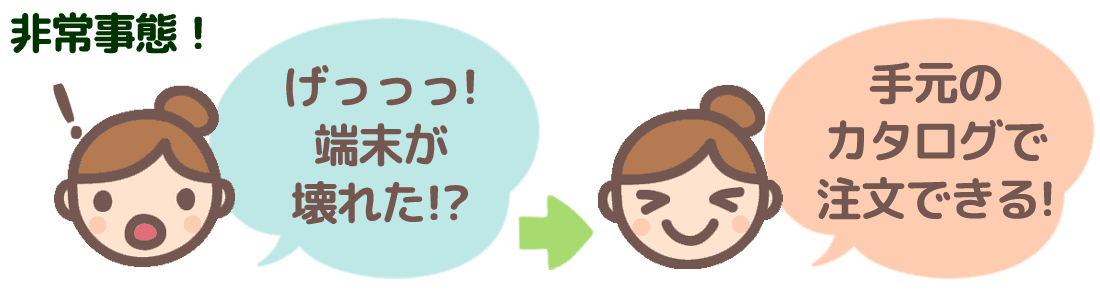 「げっっっ！パソコンが壊れた!?」→いざという時も手元のカタログで注文できる！