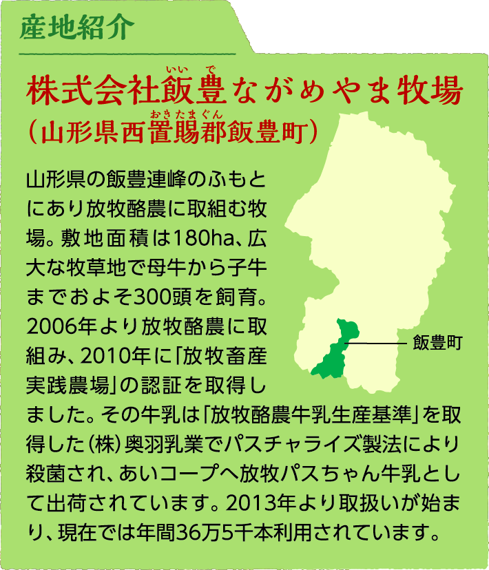 産地紹介:株式会社飯豊ながめやま牧場（山形県西置賜郡飯豊町）山形県の飯豊連峰のふもとにあり放牧酪農に取組む牧場。敷地面積は180ha、広大な牧草地で母牛から子牛までおよそ300頭を飼育。2006年より放牧酪農に取組み、2010年に「放牧畜産実践農場」の認証を取得しました。その牛乳は「放牧酪農牛乳生産基準」を取得した(株)奥羽乳業でパスチャライズ製法により殺菌され、あいコープへ放牧パスちゃん牛乳として出荷されています。2013年より取扱いが始まり、現在では年間36万5千本利用されています。