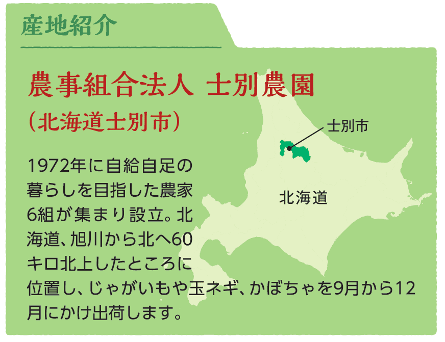 農事組合法人 士別農園（北海道士別市）1972年に自給自足の暮らしを目指した農家6組が集まり設立。北海道、旭川から北へ60キロ北上したところに位置し、じゃがいもや玉ネギ、かぼちゃを9月から12月にかけ出荷します。