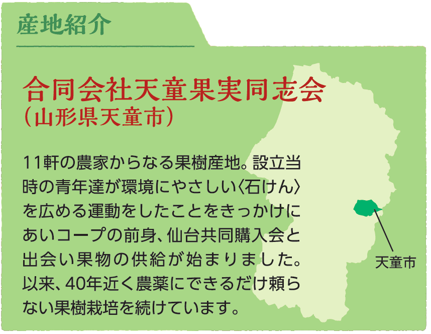 合同会社天童果実同志会（山形県天童市）11軒の農家からなる果樹産地。設立当時の青年達が環境にやさしい石けんを広める運動をしたことをきっかけにあいコープの前身、仙台共同購入会と出会い果物の供給が始まりました。以来、40年近く農薬にできるだけ頼らない果樹栽培を続けています。